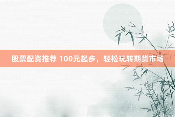 股票配资推荐 100元起步，轻松玩转期货市场