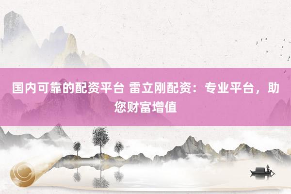 国内可靠的配资平台 雷立刚配资：专业平台，助您财富增值