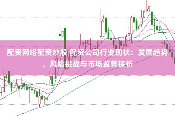 配资网络配资炒股 配资公司行业现状：发展趋势、风险挑战与市场监管探析