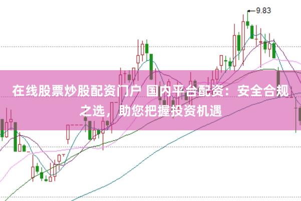 在线股票炒股配资门户 国内平台配资：安全合规之选，助您把握投资机遇