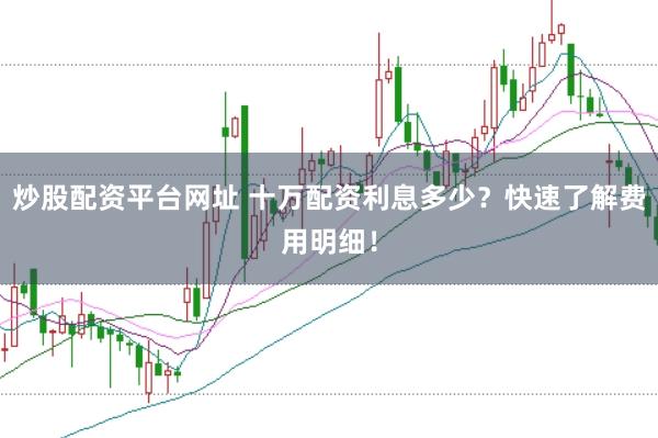 炒股配资平台网址 十万配资利息多少？快速了解费用明细！