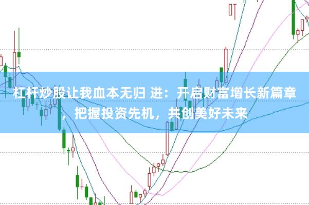 杠杆炒股让我血本无归 进：开启财富增长新篇章，把握投资先机，共创美好未来