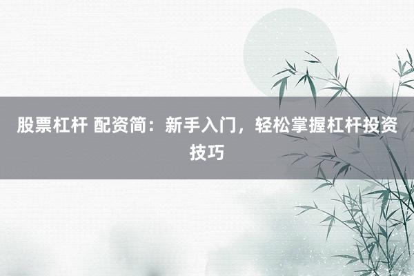 股票杠杆 配资简：新手入门，轻松掌握杠杆投资技巧