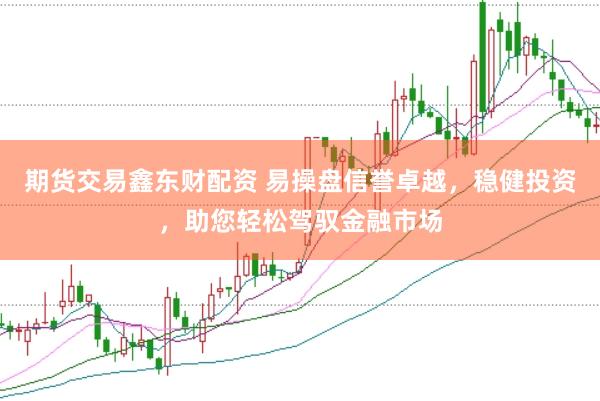 期货交易鑫东财配资 易操盘信誉卓越，稳健投资，助您轻松驾驭金融市场
