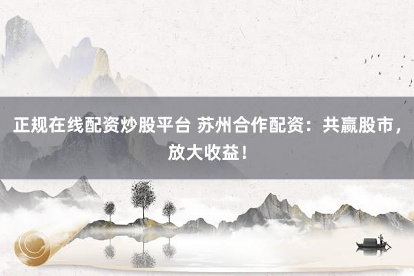 正规在线配资炒股平台 苏州合作配资：共赢股市，放大收益！