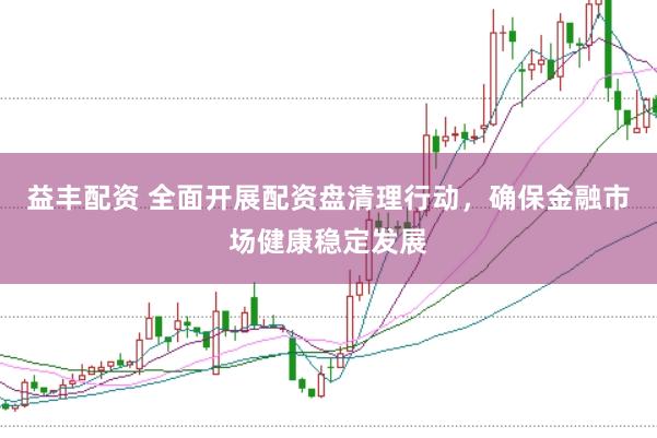 益丰配资 全面开展配资盘清理行动，确保金融市场健康稳定发展
