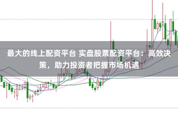 最大的线上配资平台 实盘股票配资平台：高效决策，助力投资者把握市场机遇