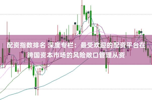 配资指数排名 深度专栏：最受欢迎的配资平台在跨国资本市场的风险敞口管理从资