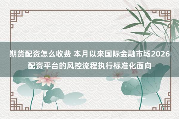 期货配资怎么收费 本月以来国际金融市场2026配资平台的风控流程执行标准化面向