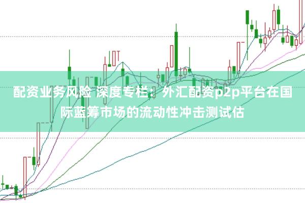 配资业务风险 深度专栏：外汇配资p2p平台在国际蓝筹市场的流动性冲击测试估