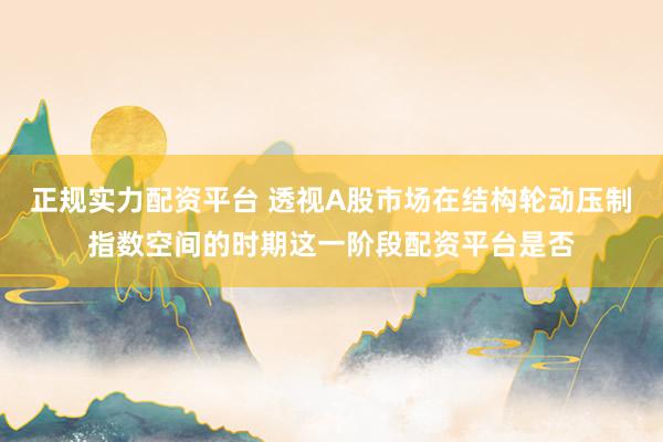 正规实力配资平台 透视A股市场在结构轮动压制指数空间的时期这一阶段配资平台是否