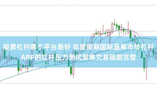 股票杠杆哪个平台最好 年度周期国际蓝筹市场杠杆APP的杠杆压力测试聚焦交易链路完整