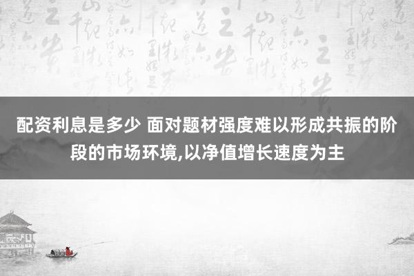 配资利息是多少 面对题材强度难以形成共振的阶段的市场环境,以净值增长速度为主